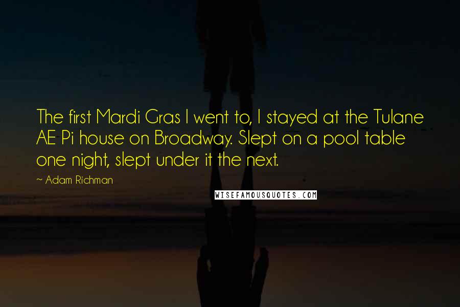 Adam Richman Quotes: The first Mardi Gras I went to, I stayed at the Tulane AE Pi house on Broadway. Slept on a pool table one night, slept under it the next.