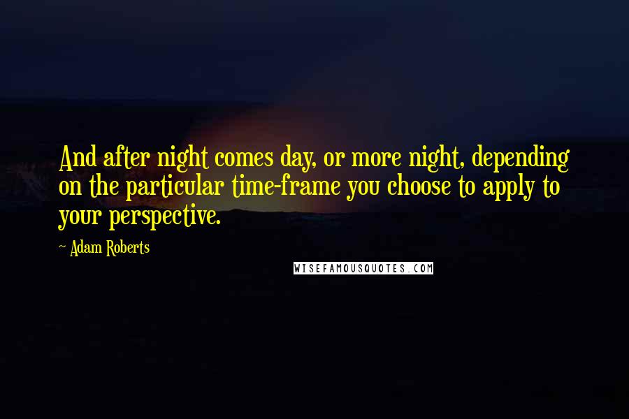 Adam Roberts Quotes: And after night comes day, or more night, depending on the particular time-frame you choose to apply to your perspective.