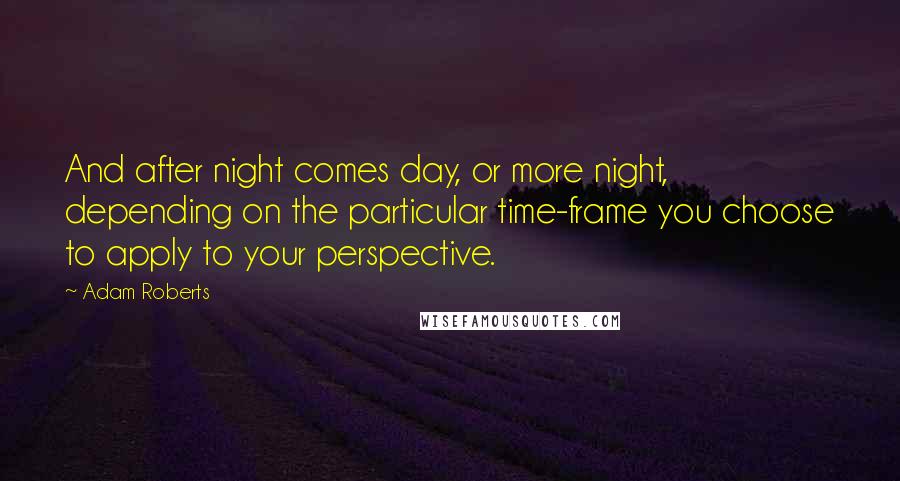Adam Roberts Quotes: And after night comes day, or more night, depending on the particular time-frame you choose to apply to your perspective.