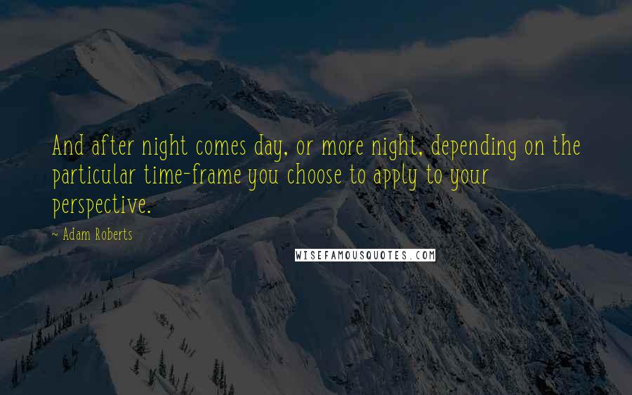 Adam Roberts Quotes: And after night comes day, or more night, depending on the particular time-frame you choose to apply to your perspective.