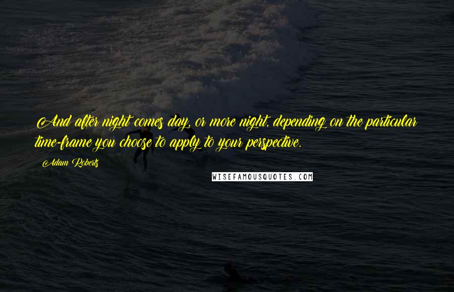 Adam Roberts Quotes: And after night comes day, or more night, depending on the particular time-frame you choose to apply to your perspective.
