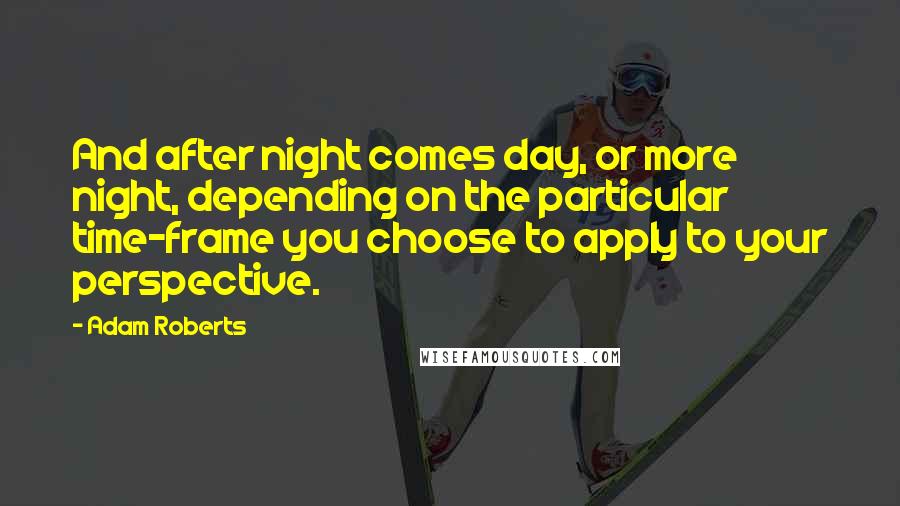 Adam Roberts Quotes: And after night comes day, or more night, depending on the particular time-frame you choose to apply to your perspective.