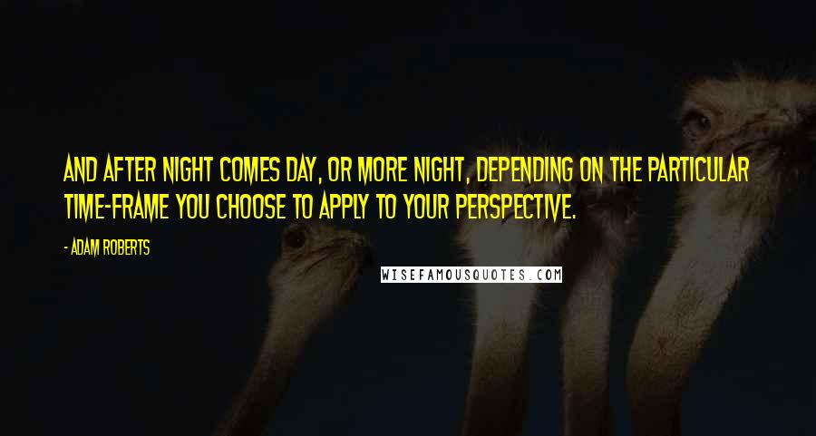 Adam Roberts Quotes: And after night comes day, or more night, depending on the particular time-frame you choose to apply to your perspective.