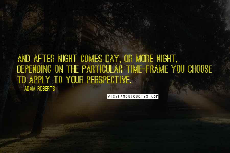 Adam Roberts Quotes: And after night comes day, or more night, depending on the particular time-frame you choose to apply to your perspective.
