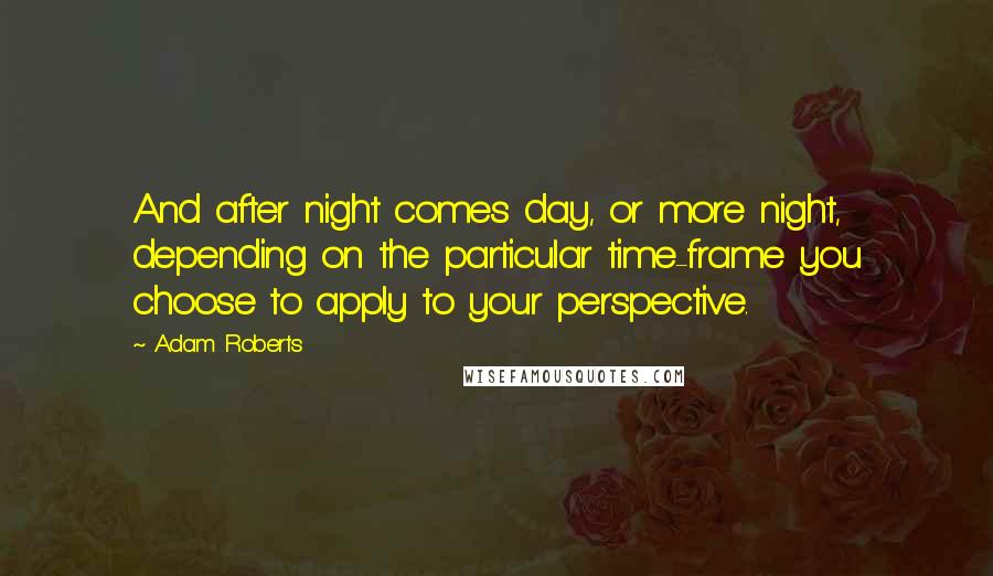 Adam Roberts Quotes: And after night comes day, or more night, depending on the particular time-frame you choose to apply to your perspective.