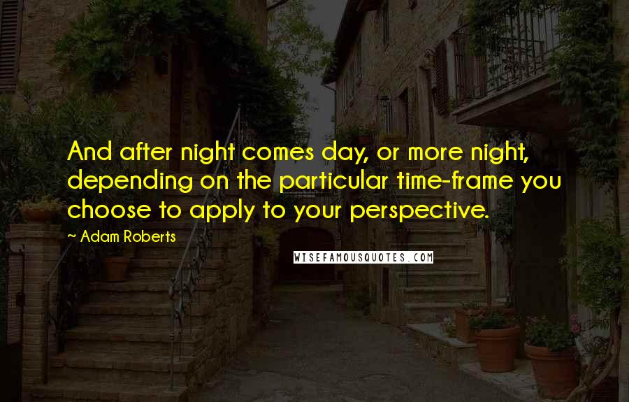 Adam Roberts Quotes: And after night comes day, or more night, depending on the particular time-frame you choose to apply to your perspective.