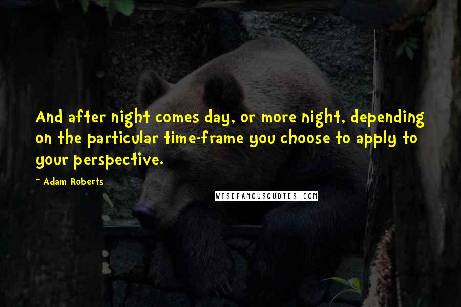 Adam Roberts Quotes: And after night comes day, or more night, depending on the particular time-frame you choose to apply to your perspective.
