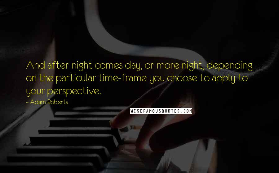 Adam Roberts Quotes: And after night comes day, or more night, depending on the particular time-frame you choose to apply to your perspective.