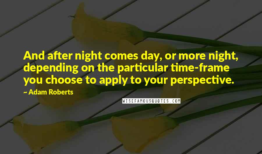 Adam Roberts Quotes: And after night comes day, or more night, depending on the particular time-frame you choose to apply to your perspective.