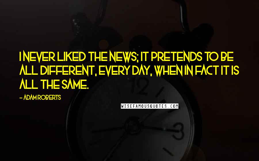 Adam Roberts Quotes: I never liked the news; it pretends to be all different, every day, when in fact it is all the same.