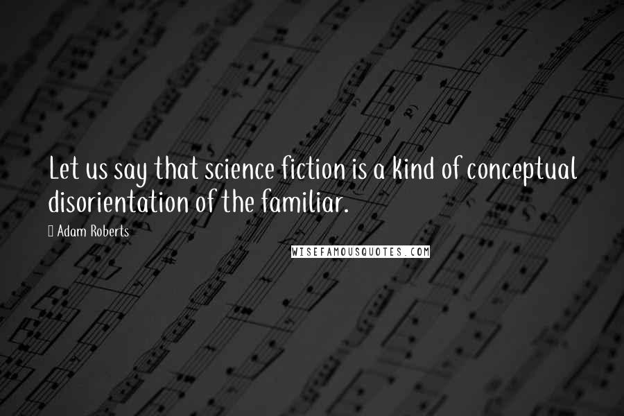Adam Roberts Quotes: Let us say that science fiction is a kind of conceptual disorientation of the familiar.