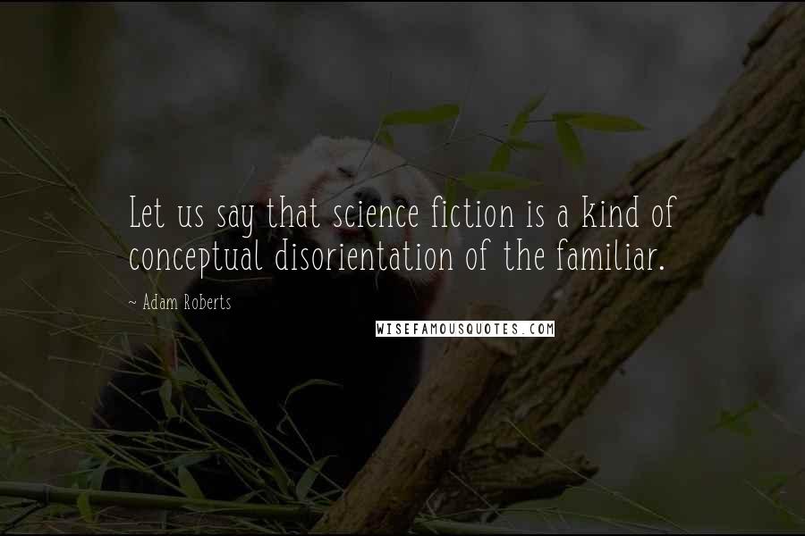 Adam Roberts Quotes: Let us say that science fiction is a kind of conceptual disorientation of the familiar.