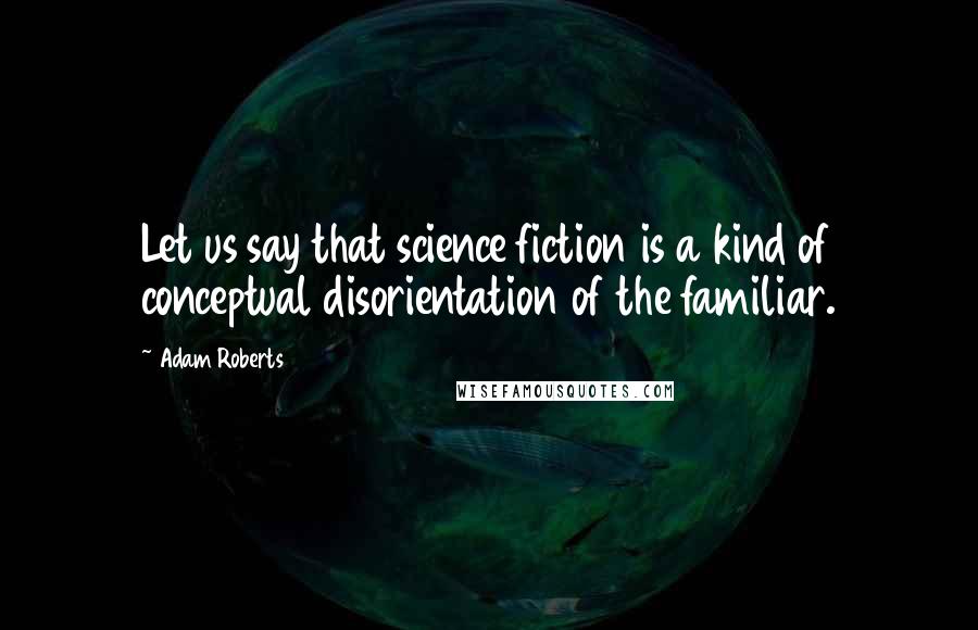 Adam Roberts Quotes: Let us say that science fiction is a kind of conceptual disorientation of the familiar.