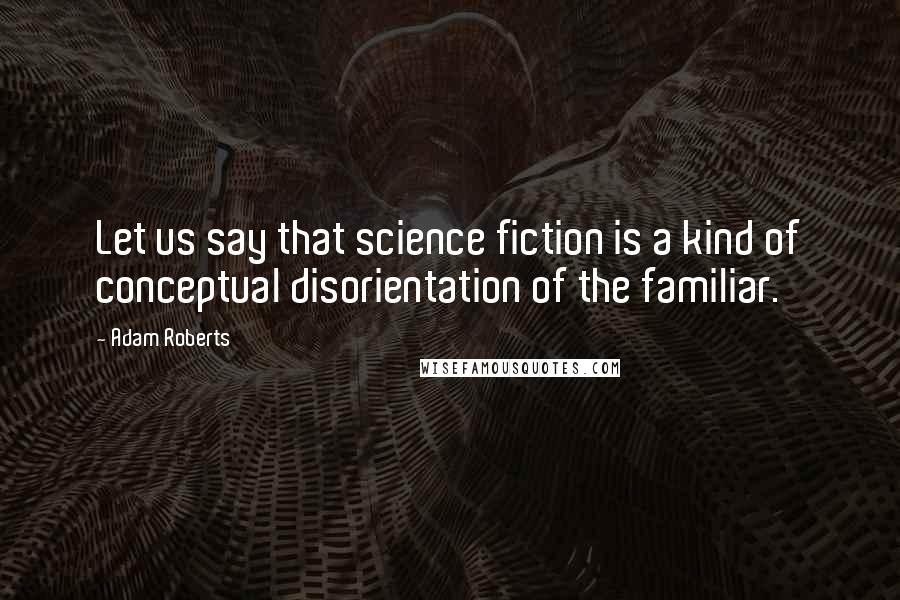 Adam Roberts Quotes: Let us say that science fiction is a kind of conceptual disorientation of the familiar.