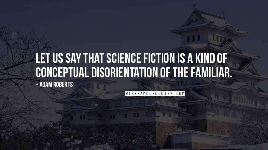 Adam Roberts Quotes: Let us say that science fiction is a kind of conceptual disorientation of the familiar.