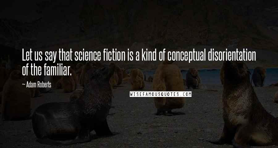 Adam Roberts Quotes: Let us say that science fiction is a kind of conceptual disorientation of the familiar.