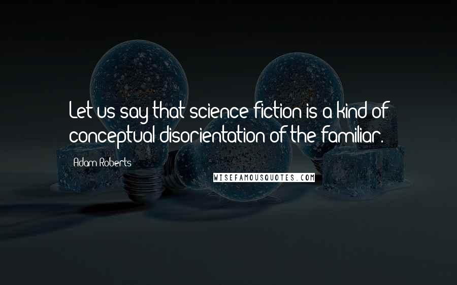 Adam Roberts Quotes: Let us say that science fiction is a kind of conceptual disorientation of the familiar.