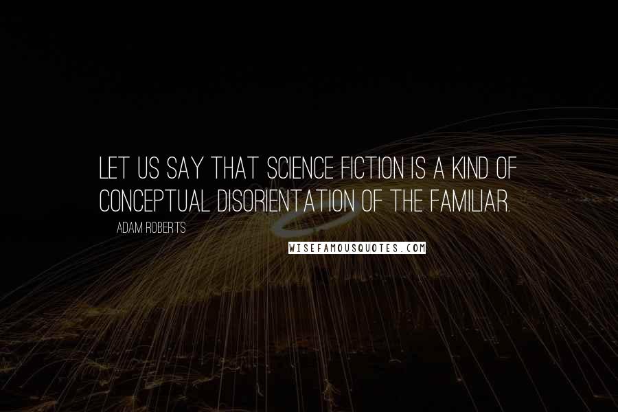 Adam Roberts Quotes: Let us say that science fiction is a kind of conceptual disorientation of the familiar.