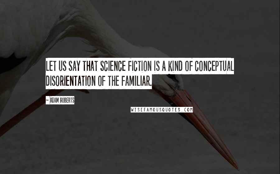 Adam Roberts Quotes: Let us say that science fiction is a kind of conceptual disorientation of the familiar.