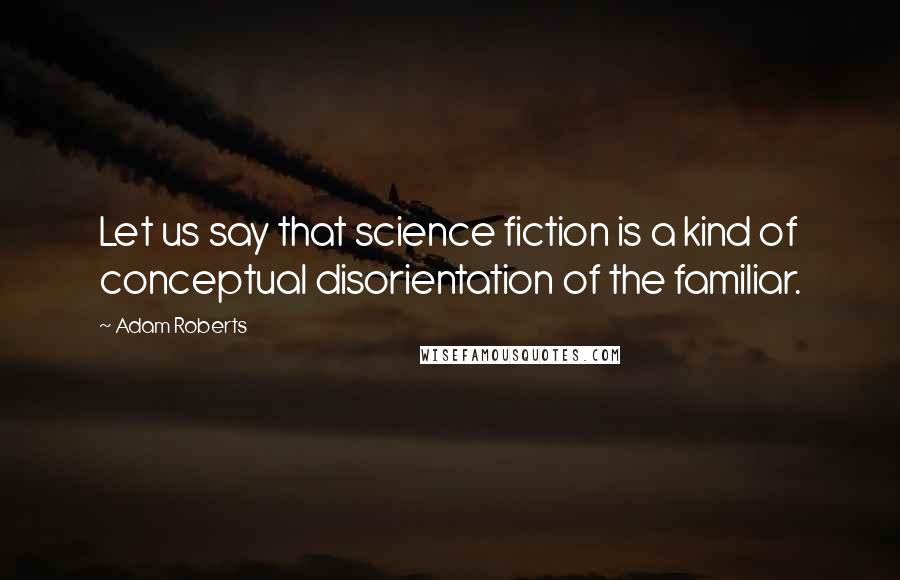 Adam Roberts Quotes: Let us say that science fiction is a kind of conceptual disorientation of the familiar.