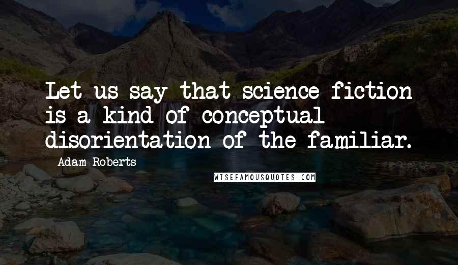 Adam Roberts Quotes: Let us say that science fiction is a kind of conceptual disorientation of the familiar.