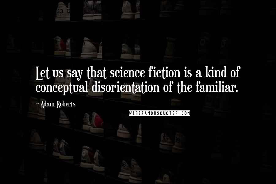 Adam Roberts Quotes: Let us say that science fiction is a kind of conceptual disorientation of the familiar.