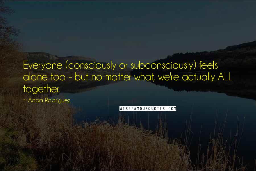 Adam Rodriguez Quotes: Everyone (consciously or subconsciously) feels alone too - but no matter what, we're actually ALL together.