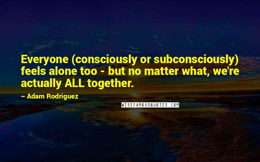 Adam Rodriguez Quotes: Everyone (consciously or subconsciously) feels alone too - but no matter what, we're actually ALL together.