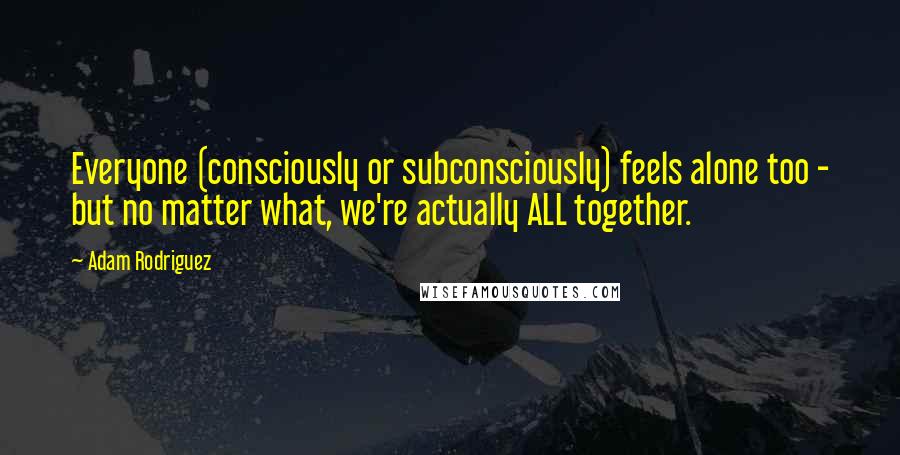 Adam Rodriguez Quotes: Everyone (consciously or subconsciously) feels alone too - but no matter what, we're actually ALL together.