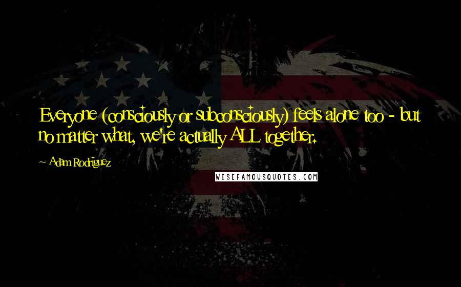 Adam Rodriguez Quotes: Everyone (consciously or subconsciously) feels alone too - but no matter what, we're actually ALL together.