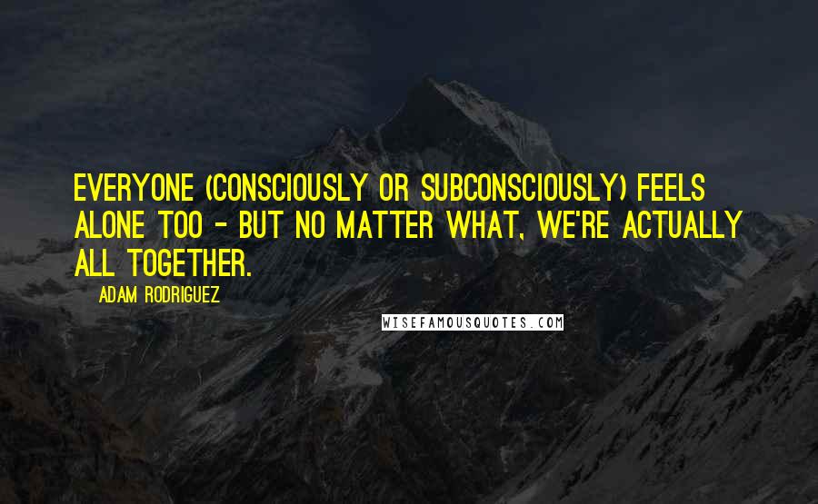 Adam Rodriguez Quotes: Everyone (consciously or subconsciously) feels alone too - but no matter what, we're actually ALL together.