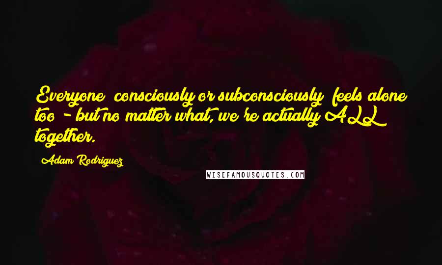 Adam Rodriguez Quotes: Everyone (consciously or subconsciously) feels alone too - but no matter what, we're actually ALL together.