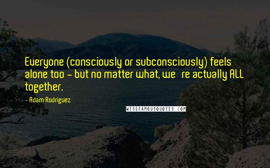 Adam Rodriguez Quotes: Everyone (consciously or subconsciously) feels alone too - but no matter what, we're actually ALL together.