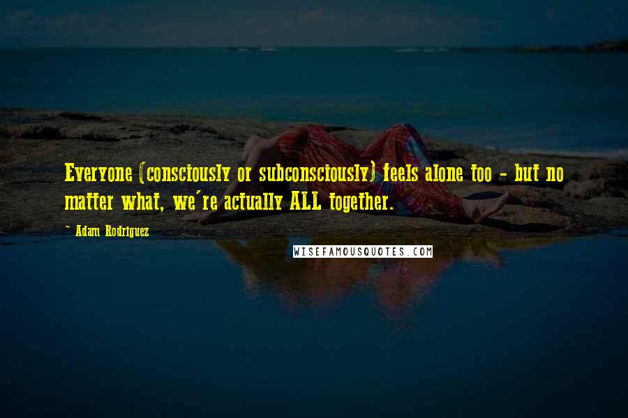 Adam Rodriguez Quotes: Everyone (consciously or subconsciously) feels alone too - but no matter what, we're actually ALL together.