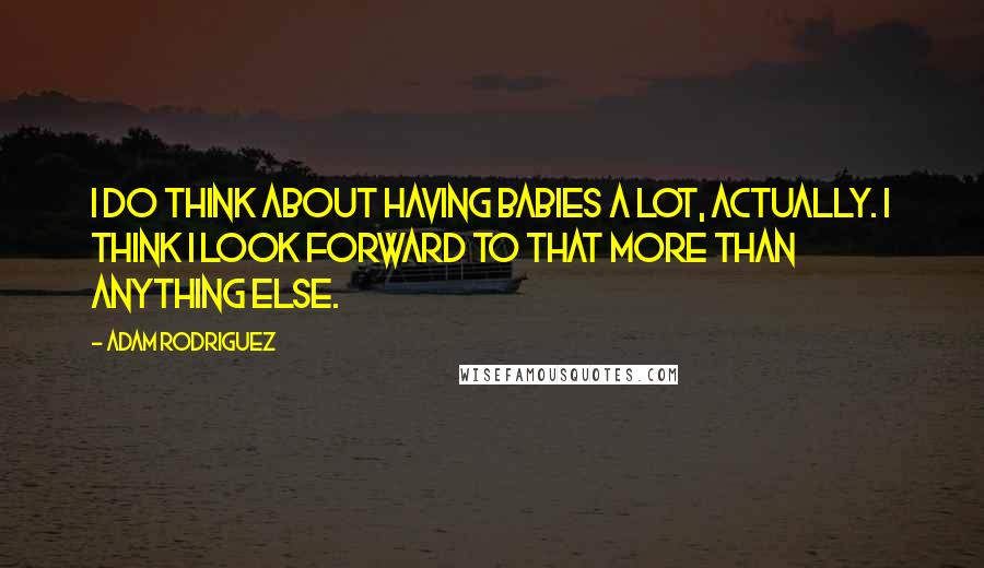 Adam Rodriguez Quotes: I do think about having babies a lot, actually. I think I look forward to that more than anything else.