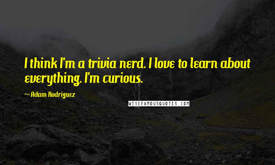 Adam Rodriguez Quotes: I think I'm a trivia nerd. I love to learn about everything. I'm curious.