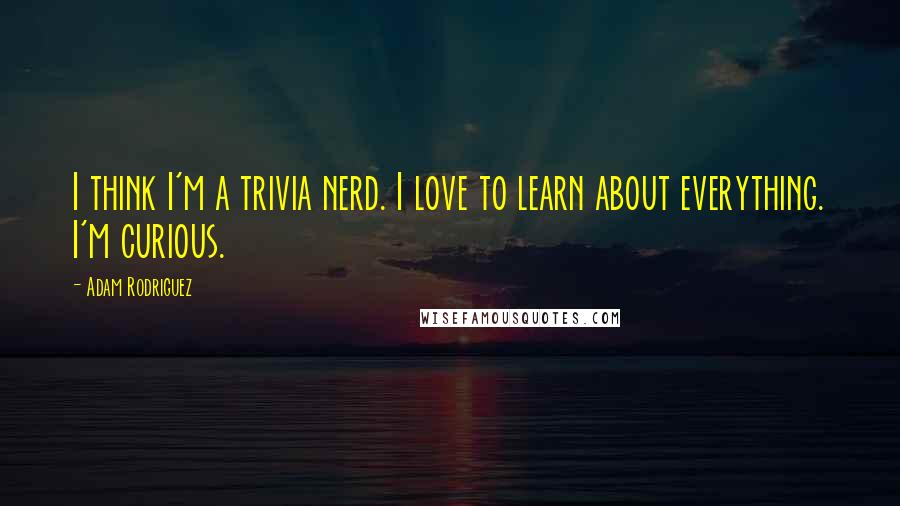Adam Rodriguez Quotes: I think I'm a trivia nerd. I love to learn about everything. I'm curious.