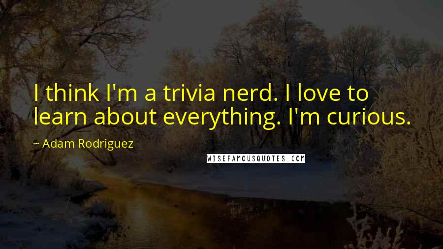 Adam Rodriguez Quotes: I think I'm a trivia nerd. I love to learn about everything. I'm curious.