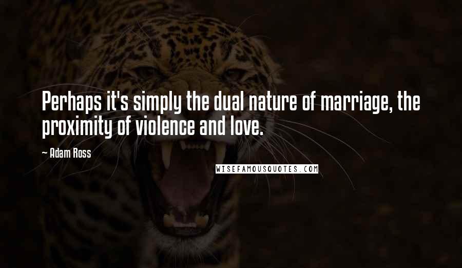 Adam Ross Quotes: Perhaps it's simply the dual nature of marriage, the proximity of violence and love.