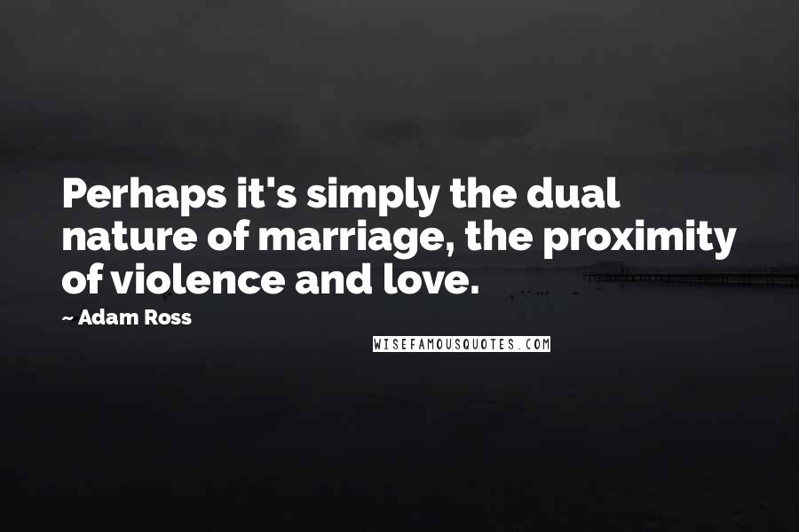 Adam Ross Quotes: Perhaps it's simply the dual nature of marriage, the proximity of violence and love.