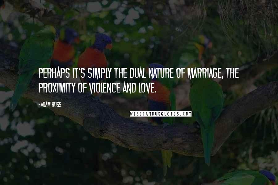 Adam Ross Quotes: Perhaps it's simply the dual nature of marriage, the proximity of violence and love.