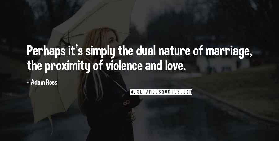 Adam Ross Quotes: Perhaps it's simply the dual nature of marriage, the proximity of violence and love.
