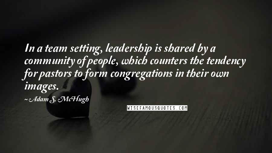 Adam S. McHugh Quotes: In a team setting, leadership is shared by a community of people, which counters the tendency for pastors to form congregations in their own images.