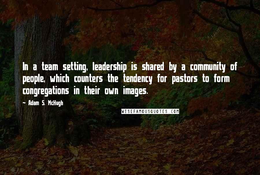 Adam S. McHugh Quotes: In a team setting, leadership is shared by a community of people, which counters the tendency for pastors to form congregations in their own images.