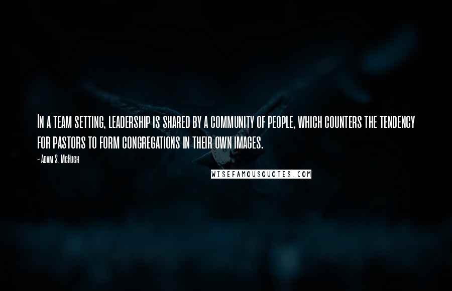 Adam S. McHugh Quotes: In a team setting, leadership is shared by a community of people, which counters the tendency for pastors to form congregations in their own images.