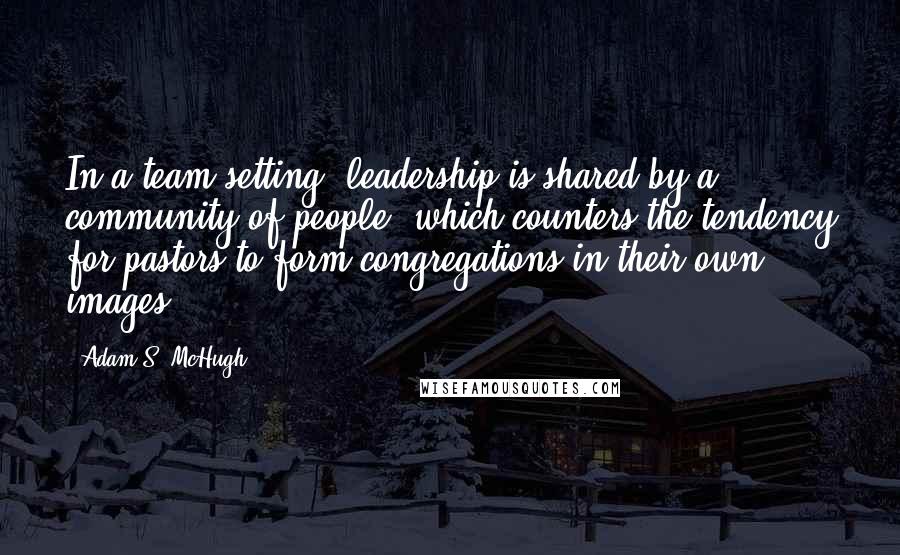 Adam S. McHugh Quotes: In a team setting, leadership is shared by a community of people, which counters the tendency for pastors to form congregations in their own images.