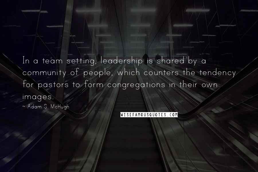 Adam S. McHugh Quotes: In a team setting, leadership is shared by a community of people, which counters the tendency for pastors to form congregations in their own images.