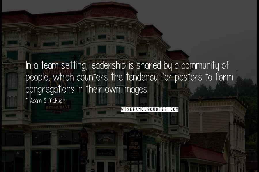 Adam S. McHugh Quotes: In a team setting, leadership is shared by a community of people, which counters the tendency for pastors to form congregations in their own images.