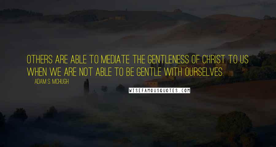 Adam S. McHugh Quotes: Others are able to mediate the gentleness of Christ to us when we are not able to be gentle with ourselves.