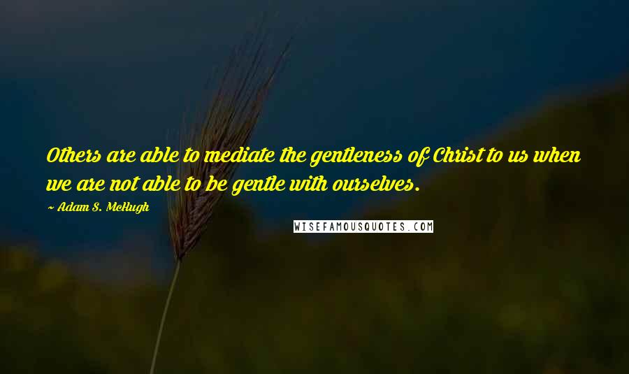 Adam S. McHugh Quotes: Others are able to mediate the gentleness of Christ to us when we are not able to be gentle with ourselves.